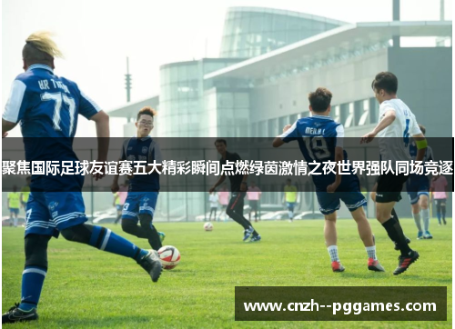聚焦国际足球友谊赛五大精彩瞬间点燃绿茵激情之夜世界强队同场竞逐 聚焦国际足球友谊赛五大精彩瞬间点燃绿茵激情之夜世界强队同场竞逐