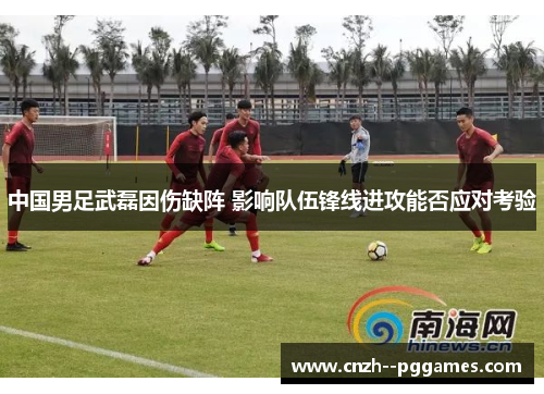 中国男足武磊因伤缺阵 影响队伍锋线进攻能否应对考验 中国男足武磊因伤缺阵 影响队伍锋线进攻能否应对考验