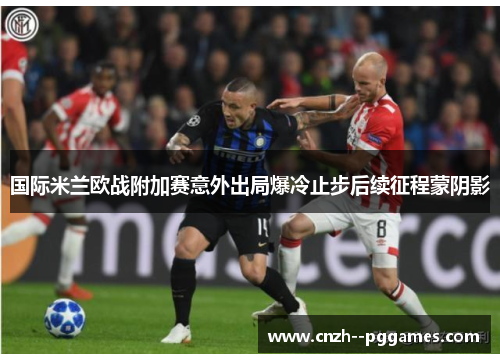 国际米兰欧战附加赛意外出局爆冷止步后续征程蒙阴影 国际米兰欧战附加赛意外出局爆冷止步后续征程蒙阴影