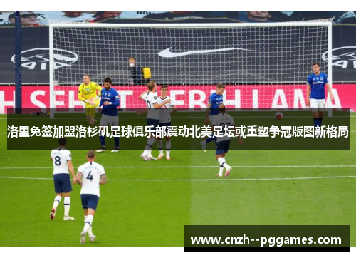 洛里免签加盟洛杉矶足球俱乐部震动北美足坛或重塑争冠版图新格局